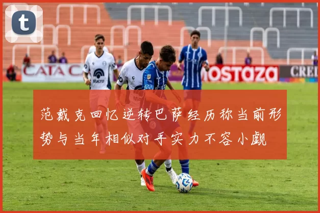 范戴克回忆逆转巴萨经历称当前形势与当年相似对手实力不容小觑