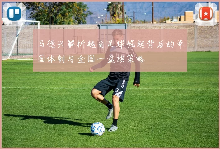 马德兴解析越南足球崛起背后的举国体制与全国一盘棋策略