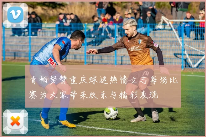 肯帕努赞重庆球迷热情立志每场比赛为大家带来欢乐与精彩表现
