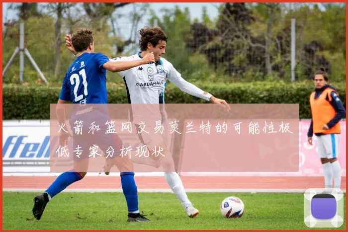 火箭和篮网交易莫兰特的可能性极低专家分析现状