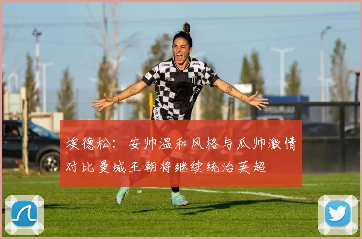埃德松：安帅温和风格与瓜帅激情对比曼城王朝将继续统治英超