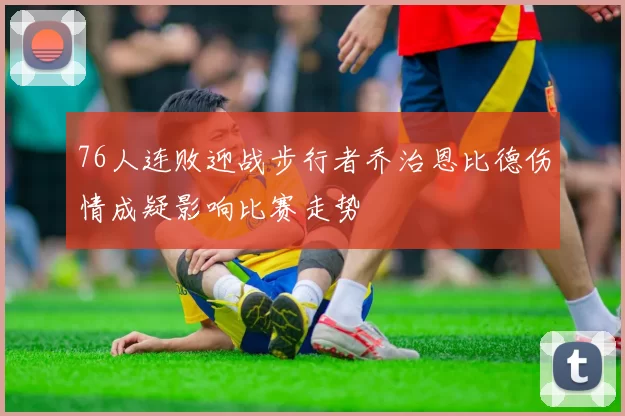 76人连败迎战步行者乔治恩比德伤情成疑影响比赛走势