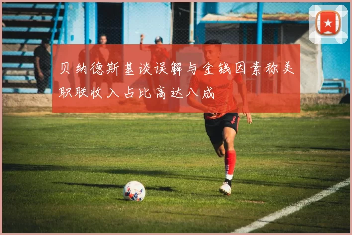 贝纳德斯基谈误解与金钱因素称美职联收入占比高达八成