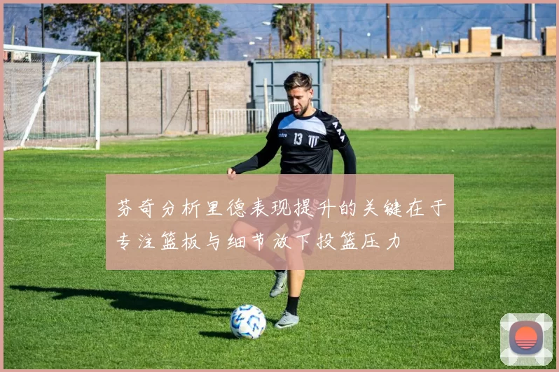 芬奇分析里德表现提升的关键在于专注篮板与细节放下投篮压力