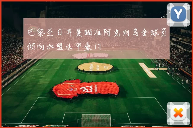 巴黎圣日耳曼瞄准阿克利乌舍球员倾向加盟法甲豪门