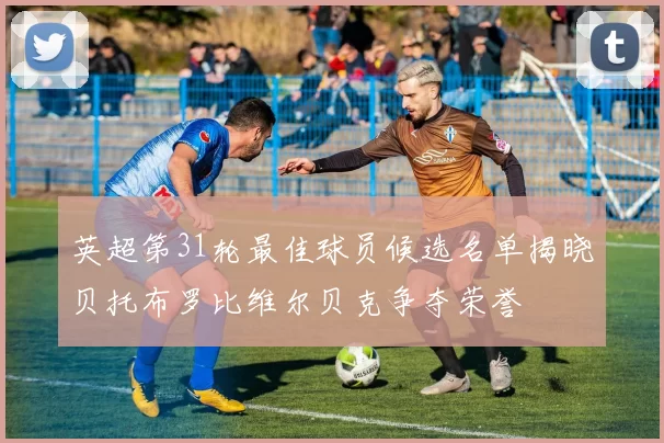 英超第31轮最佳球员候选名单揭晓贝托布罗比维尔贝克争夺荣誉