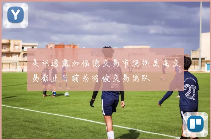 美记透露加福德交易市场热度高交易截止日前或将被交易离队