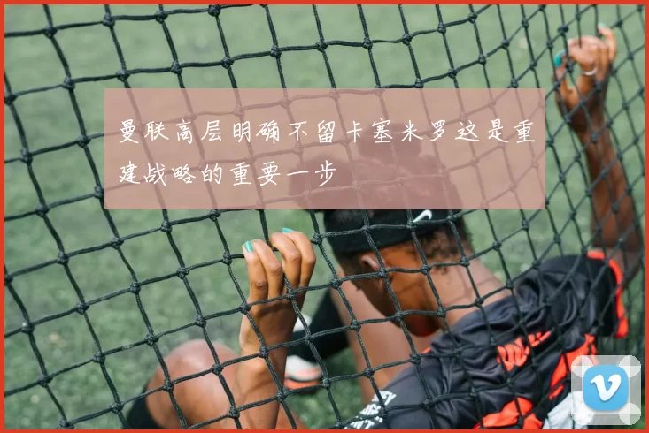 曼联高层明确不留卡塞米罗这是重建战略的重要一步