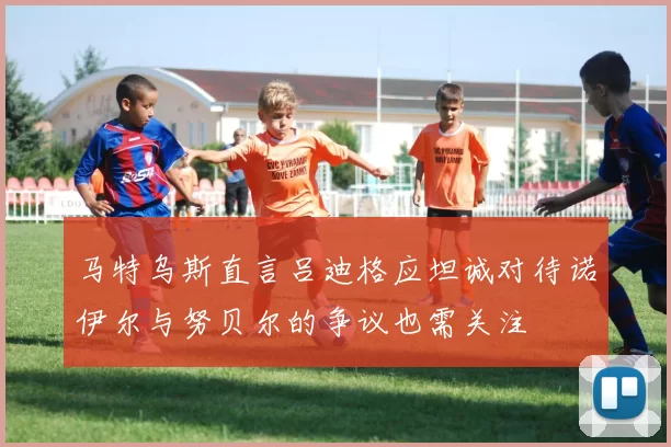 马特乌斯直言吕迪格应坦诚对待诺伊尔与努贝尔的争议也需关注