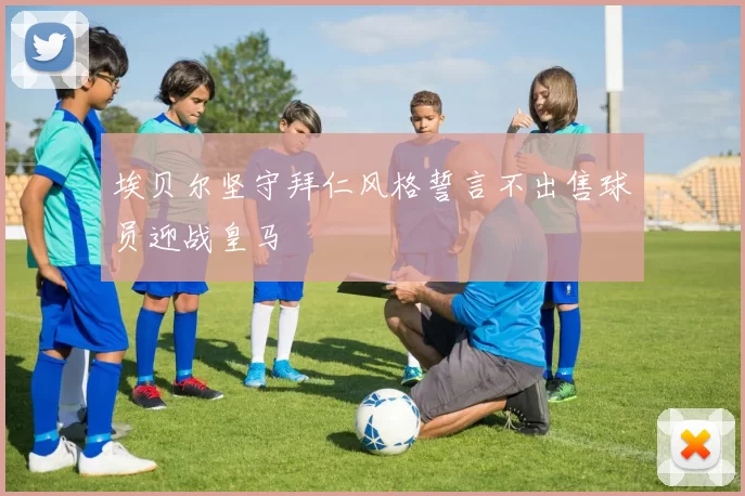 埃贝尔坚守拜仁风格誓言不出售球员迎战皇马