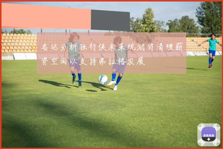 名记分析独行侠未来规划将清理薪资空间以支持弗拉格发展