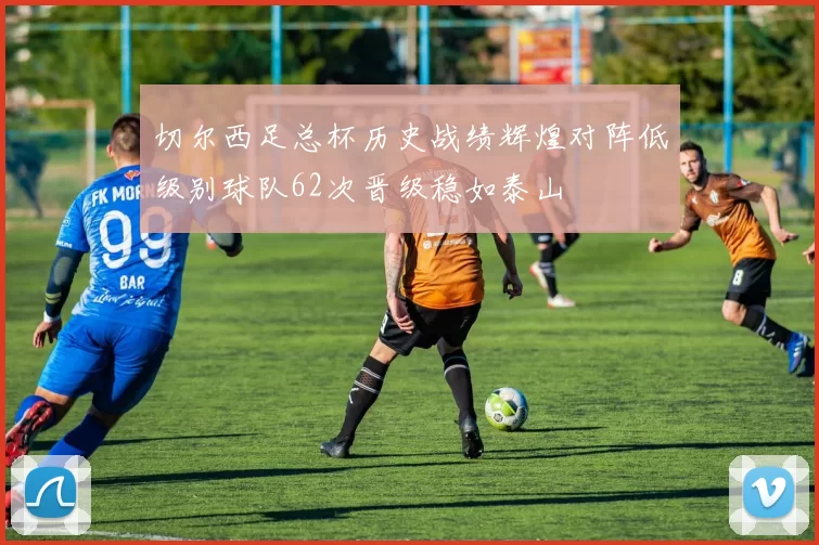 切尔西足总杯历史战绩辉煌对阵低级别球队62次晋级稳如泰山