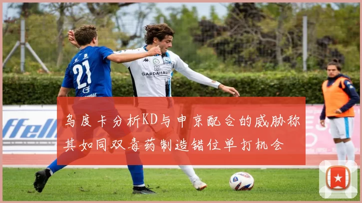 乌度卡分析KD与申京配合的威胁称其如同双毒药制造错位单打机会