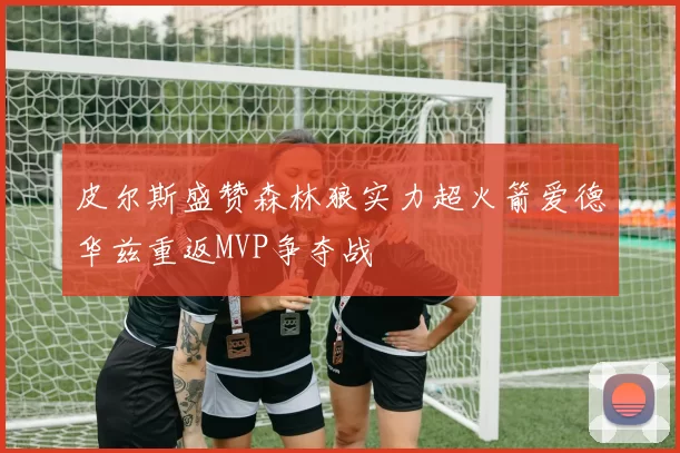 皮尔斯盛赞森林狼实力超火箭爱德华兹重返MVP争夺战
