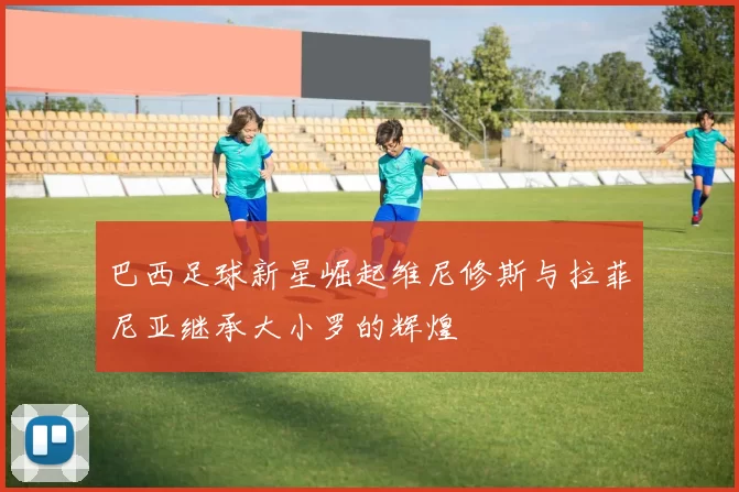 巴西足球新星崛起维尼修斯与拉菲尼亚继承大小罗的辉煌