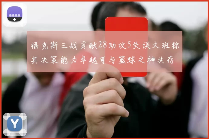 福克斯三战贡献28助攻5失误文班称其决策能力卓越可与篮球之神共存