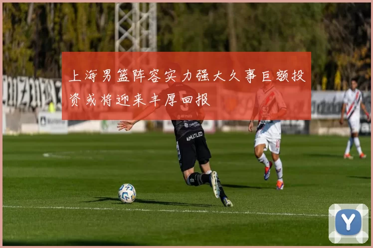上海男篮阵容实力强大久事巨额投资或将迎来丰厚回报