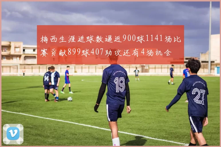 梅西生涯进球数逼近900球1141场比赛贡献899球407助攻还有4场机会