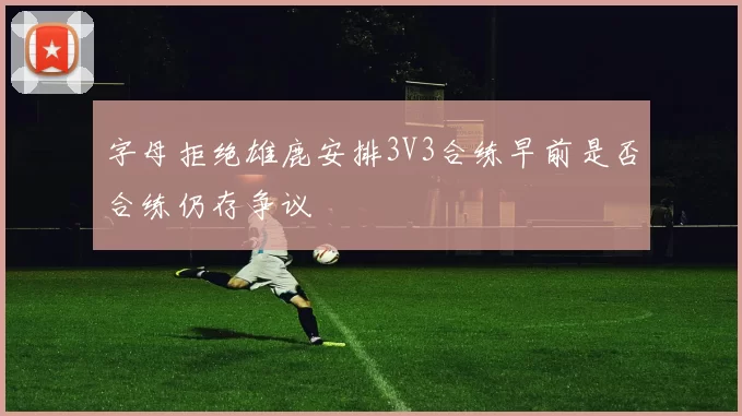 字母拒绝雄鹿安排3V3合练早前是否合练仍存争议