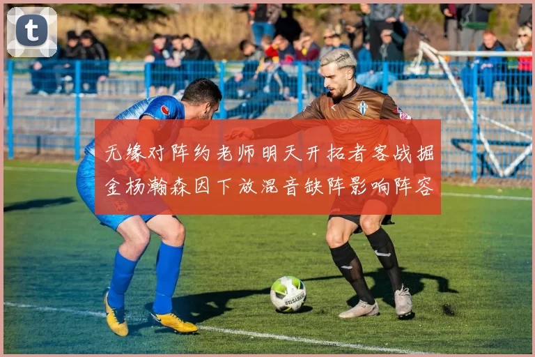 无缘对阵约老师明天开拓者客战掘金杨瀚森因下放混音缺阵影响阵容