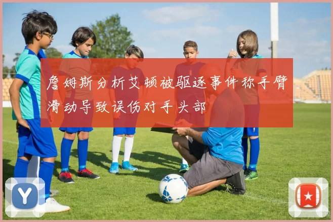 詹姆斯分析艾顿被驱逐事件称手臂滑动导致误伤对手头部