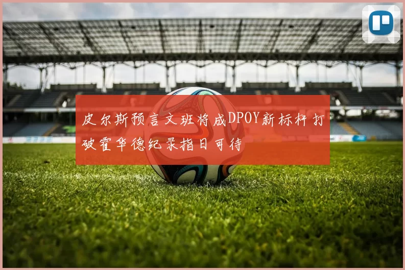 皮尔斯预言文班将成DPOY新标杆打破霍华德纪录指日可待